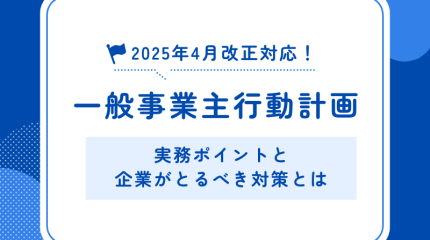 2025年4月改正対応！一般事業主行動計画の実務ポイントと企業がとるべき対策とは